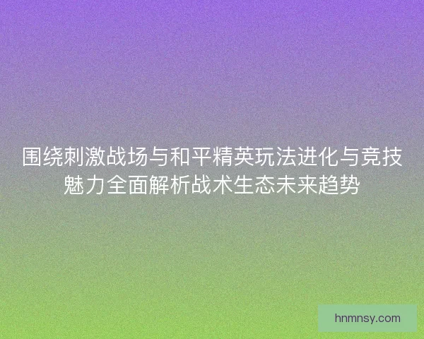 围绕刺激战场与和平精英玩法进化与竞技魅力全面解析战术生态未来趋势