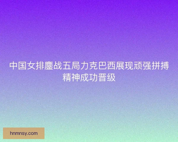 中国女排鏖战五局力克巴西展现顽强拼搏精神成功晋级