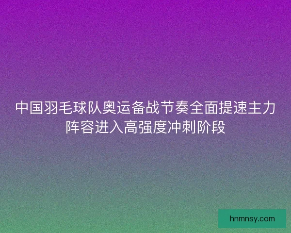 中国羽毛球队奥运备战节奏全面提速主力阵容进入高强度冲刺阶段